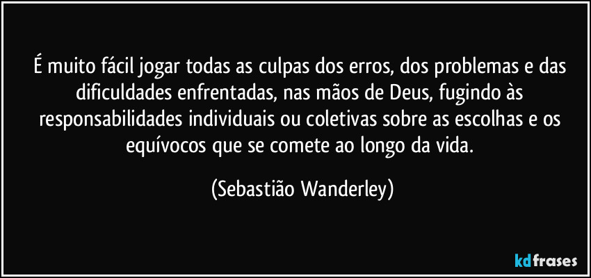 É muito fácil jogar todas as culpas dos erros, dos problemas e das dificuldades enfrentadas, nas mãos de Deus, fugindo às responsabilidades individuais ou coletivas sobre as escolhas e os equívocos que se comete ao longo da vida. (Sebastião Wanderley)