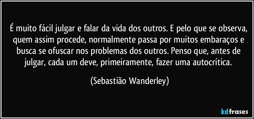 É muito fácil julgar e falar da vida dos outros. E pelo que se observa, quem assim procede, normalmente passa por muitos embaraços e busca se ofuscar nos problemas dos outros. Penso que, antes de julgar, cada um deve, primeiramente, fazer uma autocrítica. (Sebastião Wanderley)