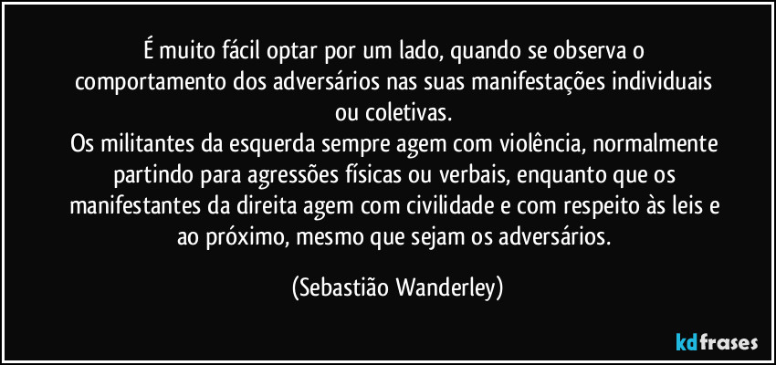 É muito fácil optar por um lado, quando se observa o comportamento dos adversários nas suas manifestações individuais ou coletivas. 
Os militantes da esquerda sempre agem com violência, normalmente partindo para agressões físicas ou verbais, enquanto que os manifestantes da direita agem com civilidade e com respeito às leis e ao próximo, mesmo que sejam os adversários. (Sebastião Wanderley)