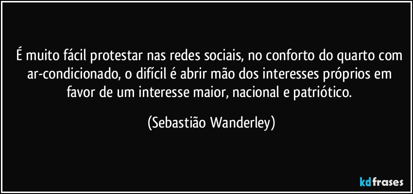 É muito fácil protestar nas redes sociais, no conforto do quarto com ar-condicionado, o difícil é abrir mão dos interesses próprios em favor de um interesse maior, nacional e patriótico. (Sebastião Wanderley)