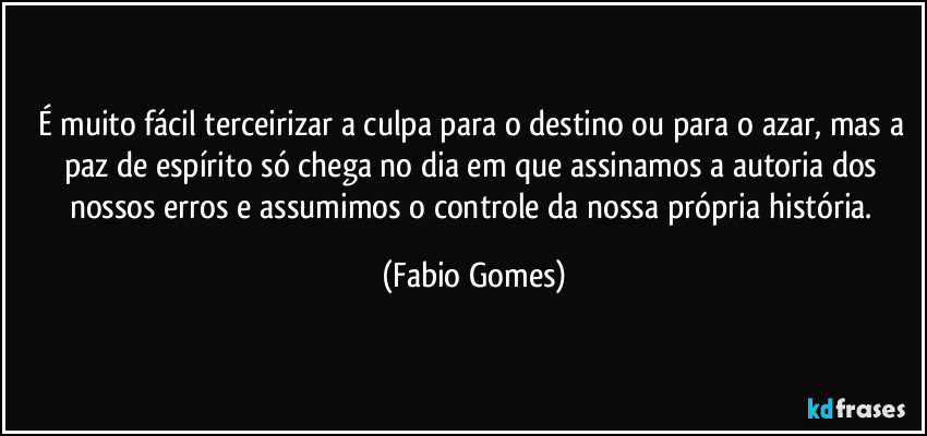 É muito fácil terceirizar a culpa para o destino ou para o azar, mas a paz de espírito só chega no dia em que assinamos a autoria dos nossos erros e assumimos o controle da nossa própria história. (Fabio Gomes)