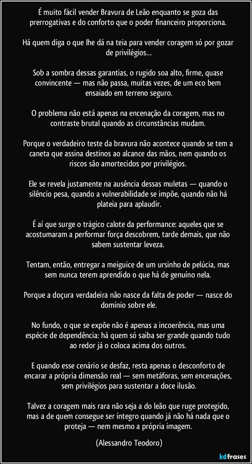 É muito fácil vender Bravura de Leão enquanto se goza das prerrogativas e do conforto que o poder financeiro proporciona. 

Há quem diga o que lhe dá na teia para vender coragem só por gozar de privilégios…

Sob a sombra dessas garantias, o rugido soa alto, firme, quase convincente — mas não passa, muitas vezes, de um eco bem ensaiado em terreno seguro.

O problema não está apenas na encenação da coragem, mas no contraste brutal quando as circunstâncias mudam. 

Porque o verdadeiro teste da bravura não acontece quando se tem a caneta que assina destinos ao alcance das mãos, nem quando os riscos são amortecidos por privilégios. 

Ele se revela justamente na ausência dessas muletas — quando o silêncio pesa, quando a vulnerabilidade se impõe, quando não há plateia para aplaudir.

É aí que surge o trágico calote da performance: aqueles que se acostumaram a performar força descobrem, tarde demais, que não sabem sustentar leveza. 

Tentam, então, entregar a meiguice de um ursinho de pelúcia, mas sem nunca terem aprendido o que há de genuíno nela. 

Porque a doçura verdadeira não nasce da falta de poder — nasce do domínio sobre ele.

No fundo, o que se expõe não é apenas a incoerência, mas uma espécie de dependência: há quem só saiba ser grande quando tudo ao redor já o coloca acima dos outros. 

E quando esse cenário se desfaz, resta apenas o desconforto de encarar a própria dimensão real — sem metáforas, sem encenações, sem privilégios para sustentar a doce ilusão.

Talvez a coragem mais rara não seja a do leão que ruge protegido, mas a de quem consegue ser íntegro quando já não há nada que o proteja — nem mesmo a própria imagem. (Alessandro Teodoro)