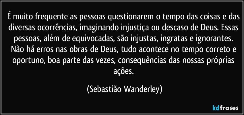 É muito frequente as pessoas questionarem o tempo das coisas e das diversas ocorrências, imaginando injustiça ou descaso de  Deus. Essas pessoas, além de equivocadas, são injustas, ingratas e ignorantes. Não há erros nas obras de Deus, tudo acontece no tempo correto e oportuno, boa parte das vezes, consequências das nossas próprias ações. (Sebastião Wanderley)