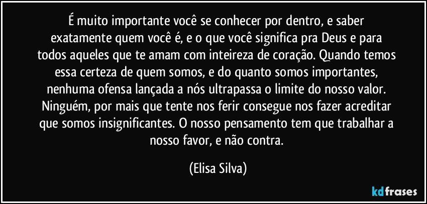 É muito importante você se conhecer por dentro, e saber exatamente quem você é, e o que você significa pra Deus e para todos aqueles que te amam com inteireza de coração. Quando temos essa certeza de quem somos, e do quanto somos importantes, nenhuma ofensa lançada a nós ultrapassa o limite do nosso valor. Ninguém, por mais que tente nos ferir consegue nos fazer acreditar que somos insignificantes. O nosso pensamento tem que trabalhar a nosso favor, e não contra. (Elisa Silva)