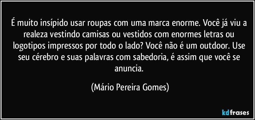 É muito insípido usar roupas com uma marca enorme. Você já viu a realeza vestindo camisas ou vestidos com enormes letras ou logotipos impressos por todo o lado? Você não é um outdoor. Use seu cérebro e suas palavras com sabedoria, é assim que você se anuncia. (Mário Pereira Gomes)