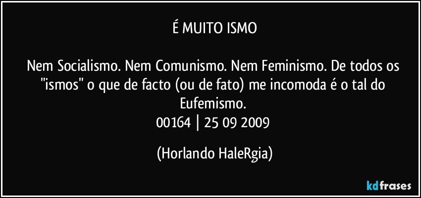 É MUITO ISMO

Nem Socialismo. Nem Comunismo. Nem Feminismo. De todos os "ismos" o que de facto (ou de fato) me incomoda é o tal do Eufemismo. 
00164 | 25/09/2009 (Horlando HaleRgia)