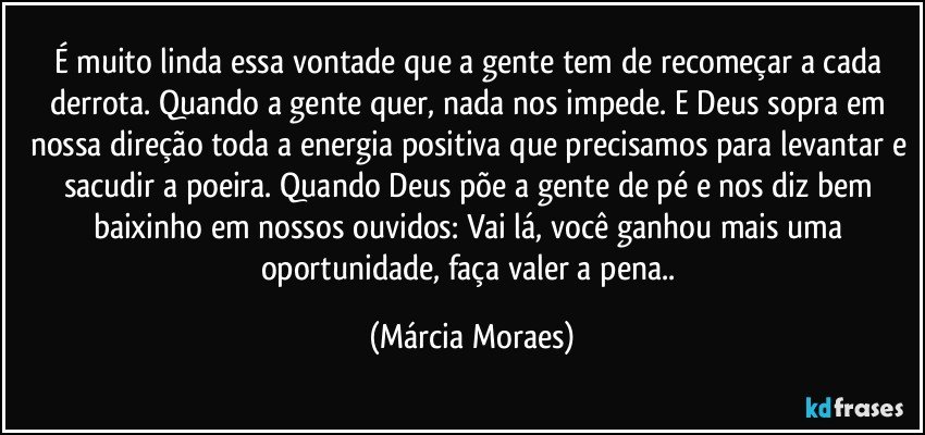 É muito linda essa vontade que a gente tem de recomeçar a cada derrota. Quando a gente quer, nada nos impede. E Deus sopra em nossa direção toda a energia positiva que precisamos para levantar e sacudir a poeira. Quando Deus põe a gente de pé e nos diz bem baixinho em nossos ouvidos: Vai lá, você ganhou mais uma oportunidade, faça valer a pena.. (Márcia Moraes)