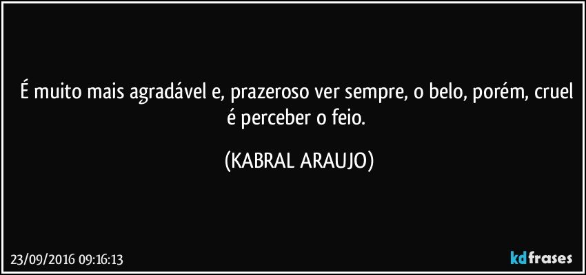 É muito mais agradável e, prazeroso ver sempre, o belo, porém, cruel é perceber o feio. (KABRAL ARAUJO)