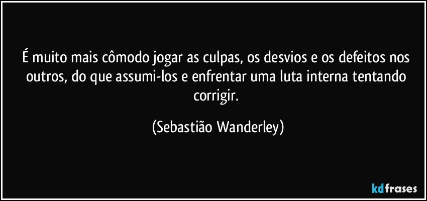 É muito mais cômodo jogar as culpas, os desvios e os defeitos nos outros, do que assumi-los e enfrentar uma luta interna tentando corrigir. (Sebastião Wanderley)