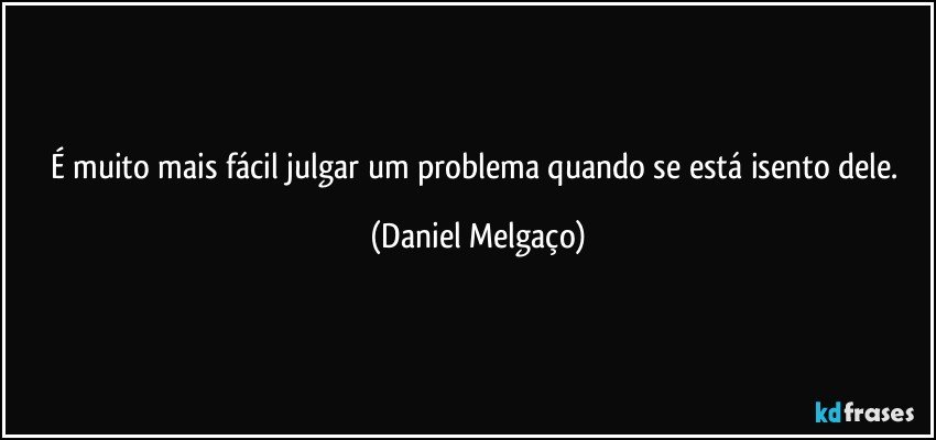 É muito mais fácil julgar um problema quando se está isento dele. (Daniel Melgaço)