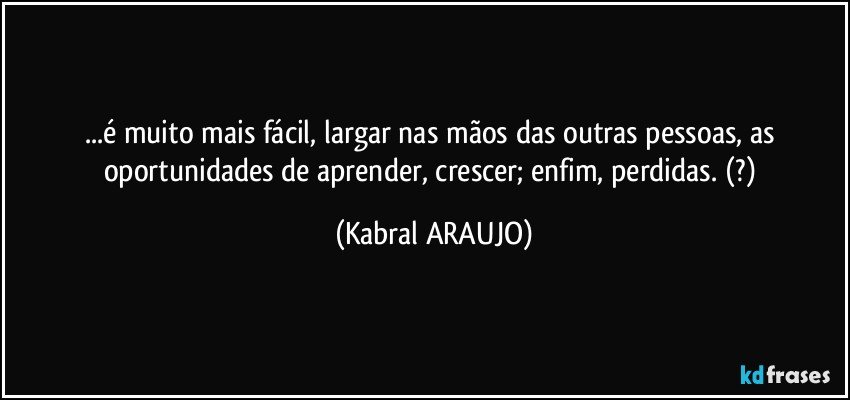 ...é muito mais fácil, largar nas mãos das outras pessoas, as oportunidades de aprender, crescer; enfim, perdidas. (?) (KABRAL ARAUJO)