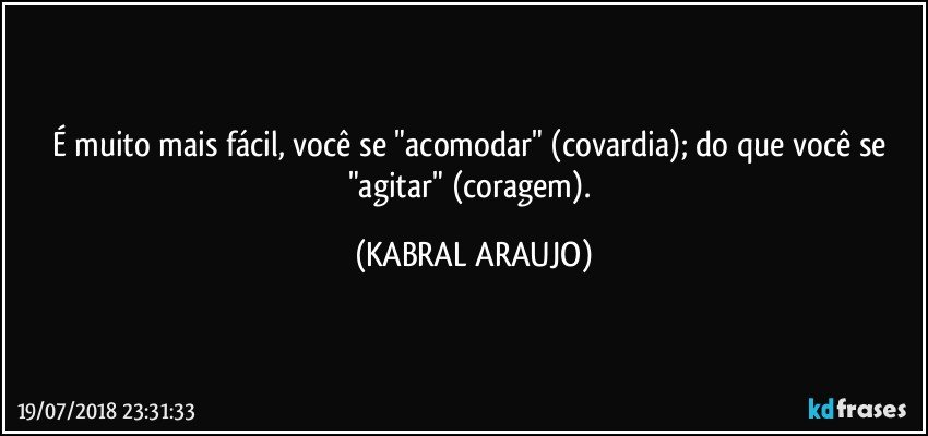 É muito mais fácil, você se "acomodar" (covardia); do que você se "agitar" (coragem). (KABRAL ARAUJO)