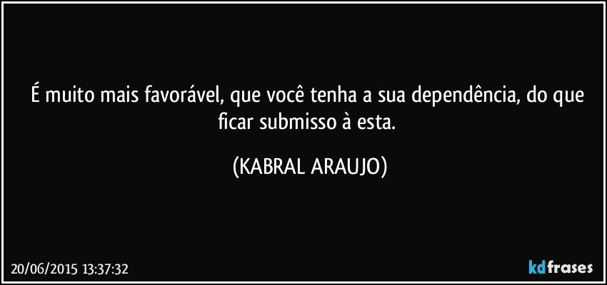 É muito mais favorável, que você tenha a sua dependência, do que ficar submisso à esta. (KABRAL ARAUJO)