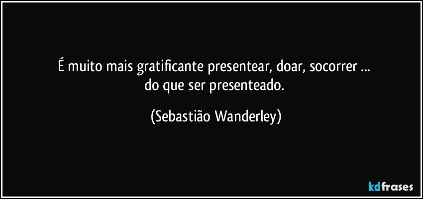 É muito mais gratificante presentear, doar, socorrer ... 
do que ser presenteado. (Sebastião Wanderley)