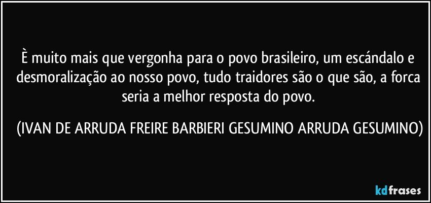 È muito mais que vergonha para o povo brasileiro, um escándalo e desmoralização ao nosso povo, tudo traidores são o que são, a forca seria a melhor resposta do povo. (IVAN DE ARRUDA FREIRE BARBIERI GESUMINO ARRUDA GESUMINO)