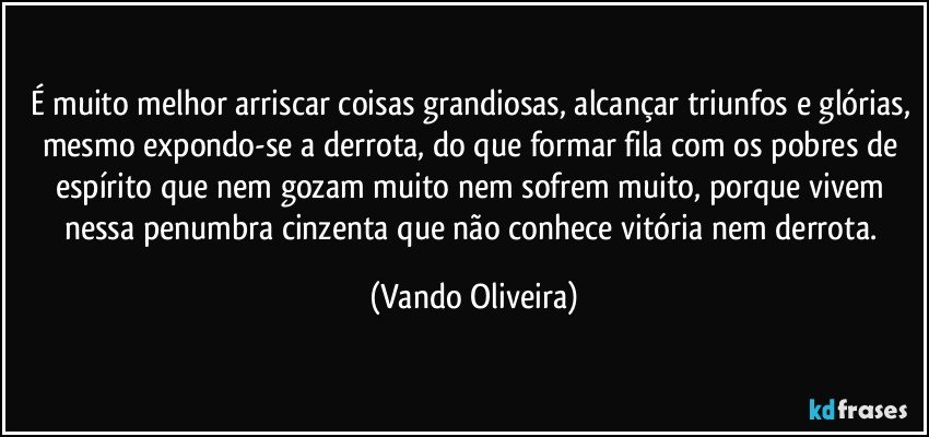 É muito melhor arriscar coisas grandiosas, alcançar triunfos e glórias, mesmo expondo-se a derrota, do que formar fila com os pobres de espírito que nem gozam muito nem sofrem muito, porque vivem nessa penumbra cinzenta que não conhece vitória nem derrota. (Vando Oliveira)