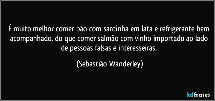 É muito melhor comer pão com sardinha em lata e refrigerante bem acompanhado, do que comer salmão com vinho importado ao lado de pessoas falsas e interesseiras. (Sebastião Wanderley)