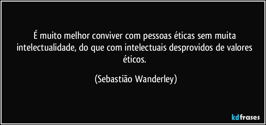 É muito melhor conviver com pessoas éticas sem muita intelectualidade, do que com intelectuais desprovidos de valores éticos. (Sebastião Wanderley)