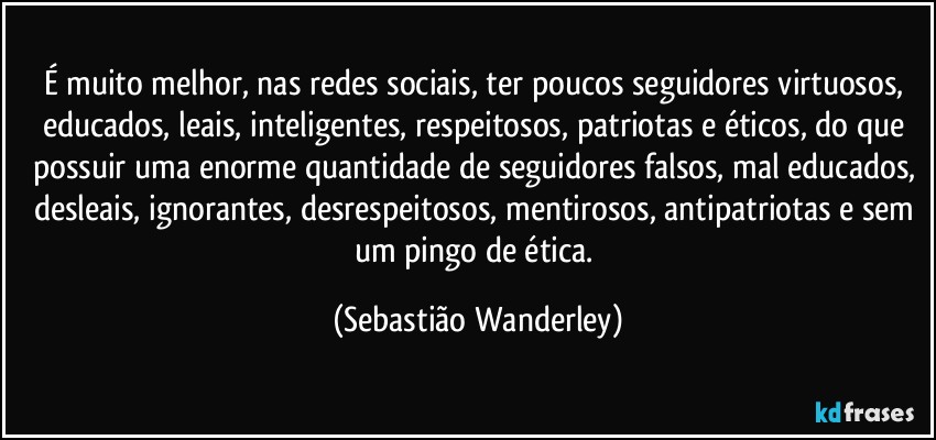 É muito melhor, nas redes sociais, ter poucos seguidores virtuosos, educados, leais, inteligentes, respeitosos, patriotas e éticos, do que possuir uma enorme quantidade de seguidores falsos, mal educados, desleais, ignorantes, desrespeitosos, mentirosos, antipatriotas e sem um pingo de ética. (Sebastião Wanderley)