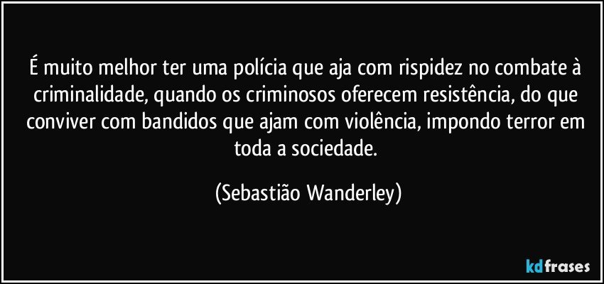 É muito melhor ter uma polícia que aja com rispidez no combate à criminalidade, quando os criminosos oferecem resistência, do que conviver com bandidos que ajam com violência, impondo terror em toda a sociedade. (Sebastião Wanderley)