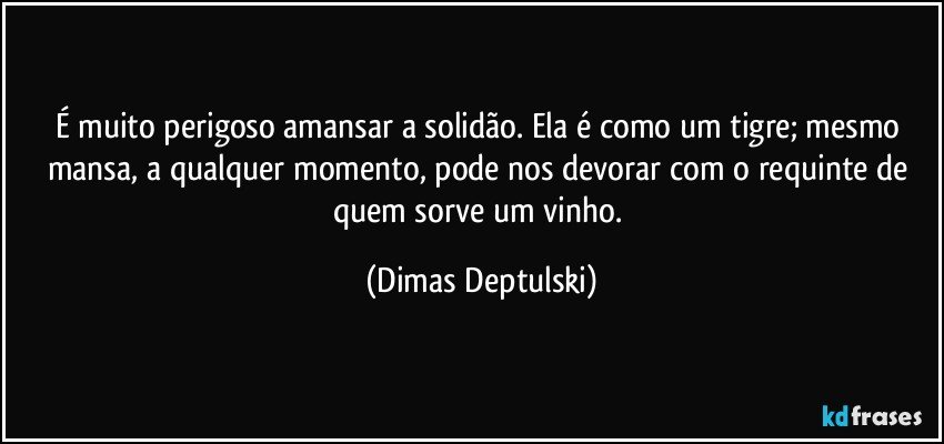 É muito perigoso amansar a solidão. Ela é como um tigre; mesmo mansa, a qualquer momento, pode nos devorar com o requinte de quem sorve um vinho. (Dimas Deptulski)