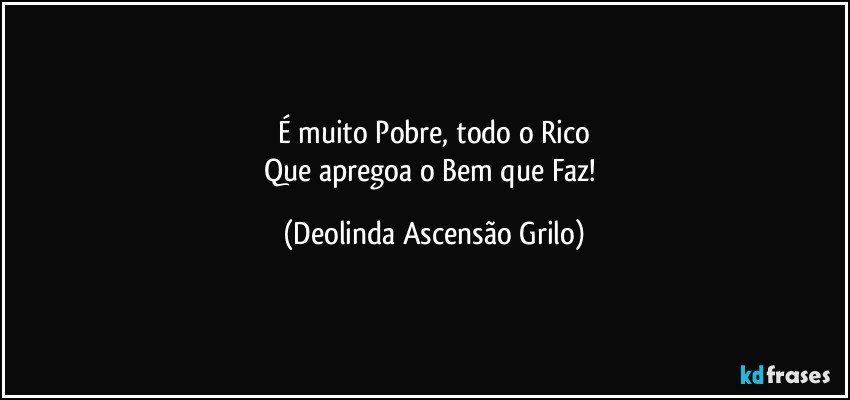 É muito Pobre, todo o Rico
Que apregoa o Bem que Faz! (Deolinda Ascensão Grilo)