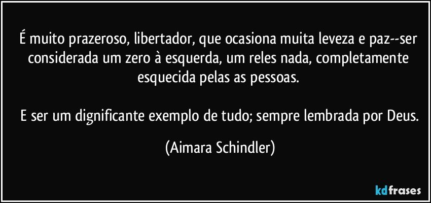 É muito prazeroso, libertador, que ocasiona muita leveza e paz--ser considerada um zero à esquerda, um reles nada, completamente esquecida pelas as pessoas. 

 E ser um dignificante exemplo de tudo; sempre lembrada por Deus. (Aimara Schindler)