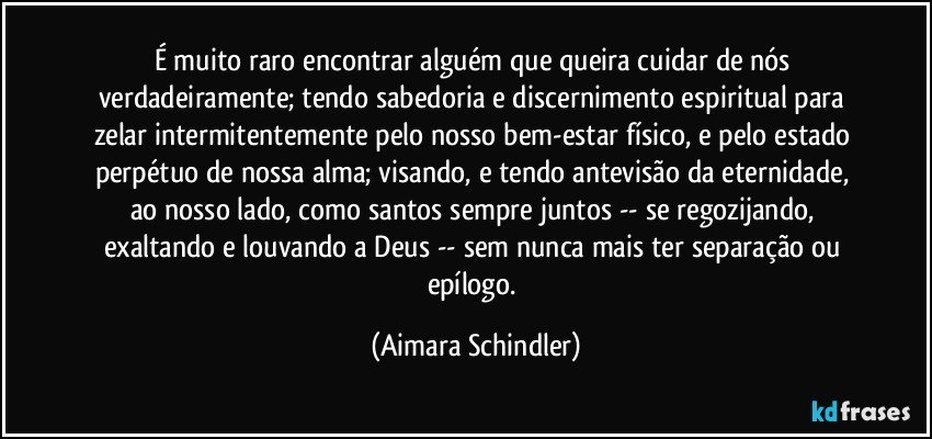 É muito raro encontrar alguém que queira cuidar de nós verdadeiramente; tendo sabedoria e discernimento espiritual para zelar intermitentemente pelo nosso bem-estar físico, e pelo estado perpétuo de nossa alma; visando, e tendo antevisão da eternidade, ao nosso lado, como santos sempre juntos -- se regozijando, exaltando e louvando a Deus -- sem nunca mais ter separação ou epílogo. (Aimara Schindler)