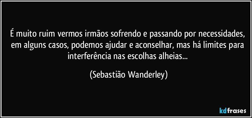É muito ruim vermos irmãos sofrendo e passando por necessidades, em alguns casos, podemos ajudar e aconselhar, mas há limites para interferência nas escolhas alheias... (Sebastião Wanderley)