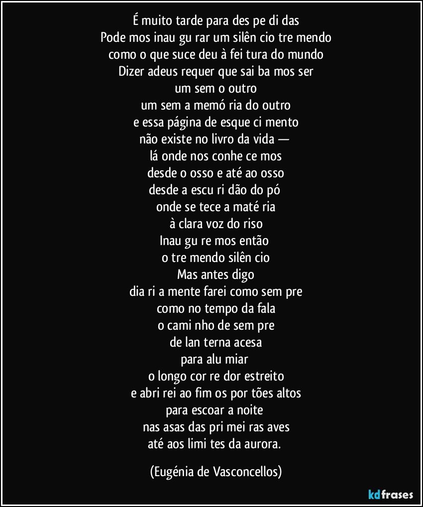 É muito tarde para des­pe­di­das
Pode­mos inau­gu­rar um silên­cio tre­mendo
como o que suce­deu à fei­tura do mundo
Dizer adeus requer que sai­ba­mos ser
um sem o outro
um sem a memó­ria do outro
e essa página de esque­ci­mento
não existe no livro da vida — 
lá onde nos conhe­ce­mos
desde o osso e até ao osso
desde a escu­ri­dão do pó 
onde se tece a maté­ria
à clara voz do riso
Inau­gu­re­mos então 
o tre­mendo silên­cio
Mas antes digo
dia­ri­a­mente farei como sem­pre
como no tempo da fala
o cami­nho de sem­pre
de lan­terna acesa
para alu­miar 
o longo cor­re­dor estreito
e abri­rei ao fim os por­tões altos
para escoar a noite 
nas asas das pri­mei­ras aves
até aos limi­tes da aurora. (Eugénia de Vasconcellos)