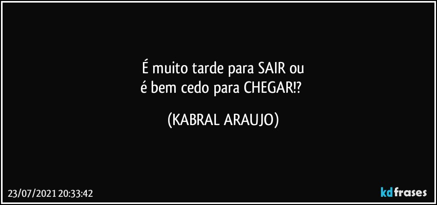 É muito tarde para SAIR ou
é bem cedo para CHEGAR!? (KABRAL ARAUJO)