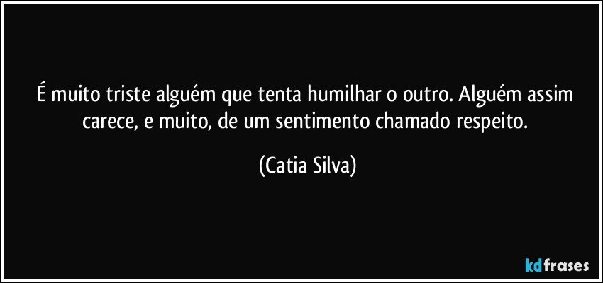 É muito triste alguém que tenta humilhar o outro. Alguém assim carece, e muito, de um sentimento chamado respeito. (Catia Silva)