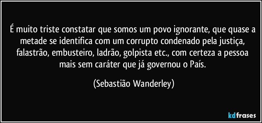 É muito triste constatar que somos um povo ignorante, que quase a metade se identifica com um corrupto condenado pela justiça, falastrão, embusteiro, ladrão, golpista etc., com certeza a pessoa mais sem caráter que já governou o País. (Sebastião Wanderley)