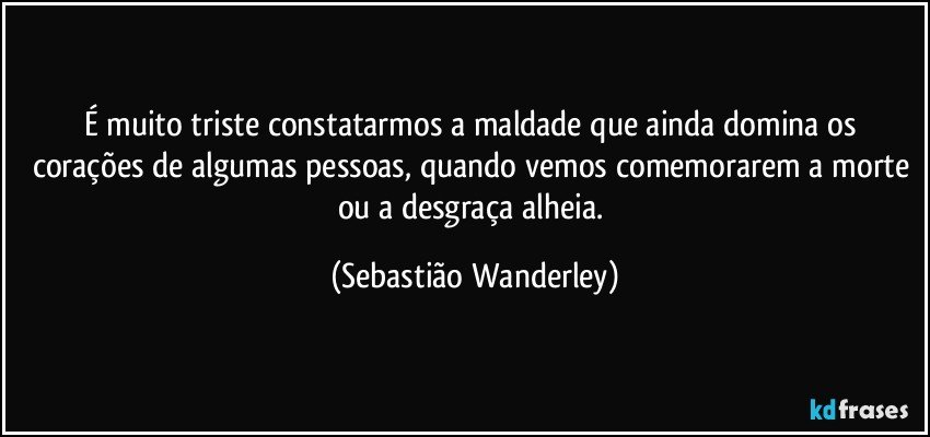 É muito triste constatarmos a maldade que ainda domina os corações de algumas pessoas, quando vemos comemorarem a morte ou a desgraça alheia. (Sebastião Wanderley)