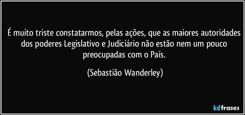 É muito triste constatarmos, pelas ações, que as maiores autoridades dos poderes Legislativo e Judiciário não estão nem um pouco preocupadas com o País. (Sebastião Wanderley)