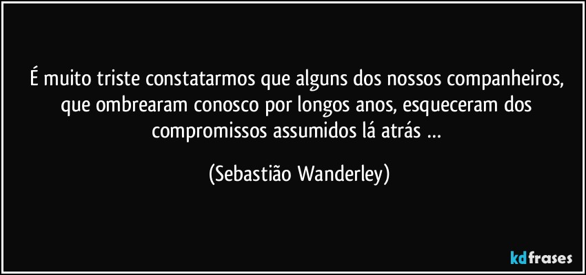 É muito triste constatarmos que alguns dos nossos companheiros, que ombrearam conosco por longos anos, esqueceram dos compromissos assumidos lá atrás … (Sebastião Wanderley)