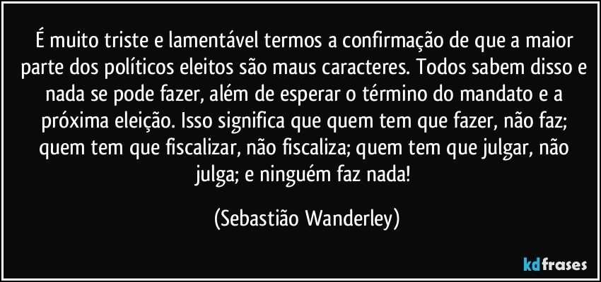 É muito triste e lamentável termos a confirmação de que a maior parte dos políticos eleitos são maus caracteres. Todos sabem disso e nada se pode fazer, além de esperar o término do mandato e a próxima eleição. Isso significa que quem tem que fazer, não faz; quem tem que fiscalizar, não fiscaliza; quem tem que julgar, não julga; e ninguém faz nada! (Sebastião Wanderley)