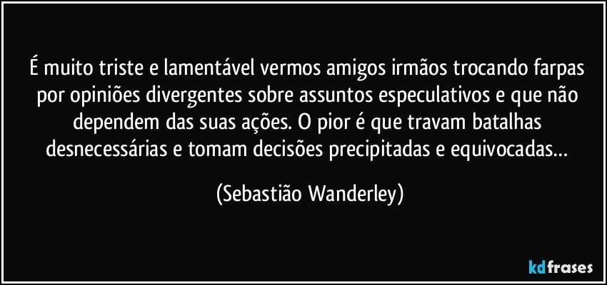 É muito triste e lamentável vermos amigos irmãos trocando farpas por opiniões divergentes sobre assuntos especulativos e que não dependem das suas ações. O pior é que travam batalhas desnecessárias e tomam decisões precipitadas e equivocadas… (Sebastião Wanderley)