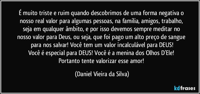 É muito triste e ruim quando descobrimos de uma forma negativa o nosso real valor para algumas pessoas, na família, amigos, trabalho, seja em qualquer âmbito, e por isso devemos sempre meditar no nosso valor para Deus, ou seja, que foi pago um alto preço de sangue para nos salvar! Você tem um valor incalculável para DEUS!
Você é especial para DEUS! Você é a menina dos Olhos D'Ele! Portanto tente valorizar esse amor! (Daniel Vieira da Silva)