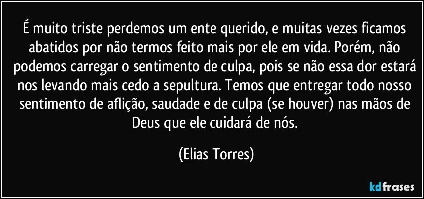 É muito triste perdemos um ente querido, e muitas vezes ficamos abatidos por não termos feito mais por ele em vida. Porém, não podemos carregar o sentimento de culpa, pois se não essa dor estará nos levando mais cedo a sepultura. Temos que entregar todo nosso sentimento de aflição, saudade e de culpa (se houver) nas mãos de Deus que ele cuidará de nós. (Elias Torres)