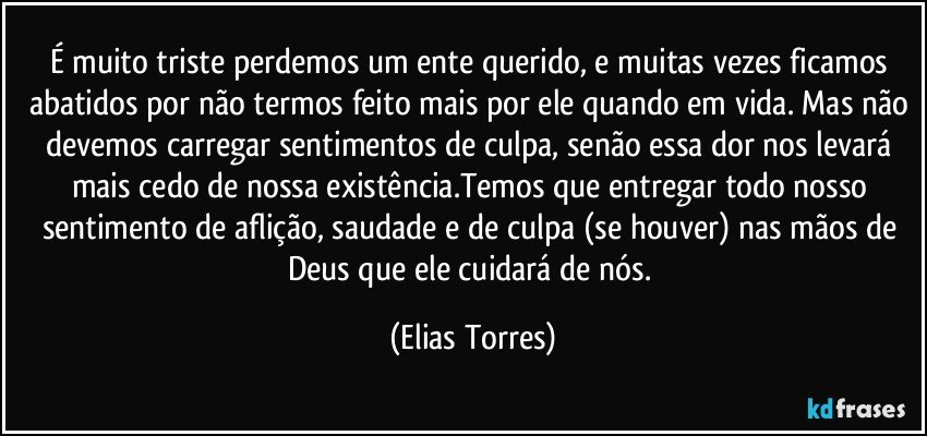 É muito triste perdemos um ente querido, e muitas vezes ficamos abatidos por não termos feito mais por ele quando em vida. Mas não devemos carregar sentimentos de culpa, senão essa dor nos levará mais cedo de nossa existência.Temos que entregar todo nosso sentimento de aflição, saudade e de culpa (se houver) nas mãos de Deus que ele cuidará de nós. (Elias Torres)