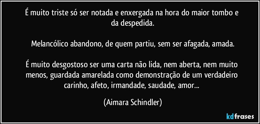 É muito triste só ser notada e enxergada na hora do maior tombo e da  despedida.

Melancólico abandono, de quem partiu, sem ser afagada, amada.

É muito desgostoso ser uma carta não lida, nem aberta, nem muito menos, guardada amarelada como demonstração de um verdadeiro carinho, afeto, irmandade, saudade, amor... (Aimara Schindler)