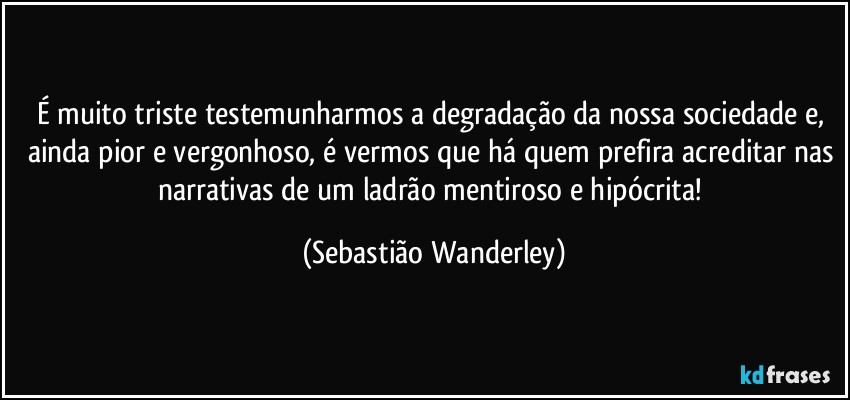 É muito triste testemunharmos a degradação da nossa sociedade e, ainda pior e vergonhoso, é vermos que há quem prefira acreditar nas narrativas de um ladrão mentiroso e hipócrita! (Sebastião Wanderley)