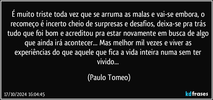 É muito triste toda vez que se arruma as malas e vai-se embora, o recomeço é incerto cheio de surpresas e desafios, deixa-se pra trás tudo que foi bom e acreditou pra estar novamente em busca de algo que ainda irá acontecer... Mas melhor mil vezes e viver as experiências do que aquele que fica a vida inteira numa sem ter vivido... (Paulo Tomeo)