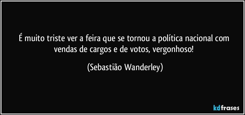 É muito triste ver a feira que se tornou a política nacional com vendas de cargos e de votos, vergonhoso! (Sebastião Wanderley)