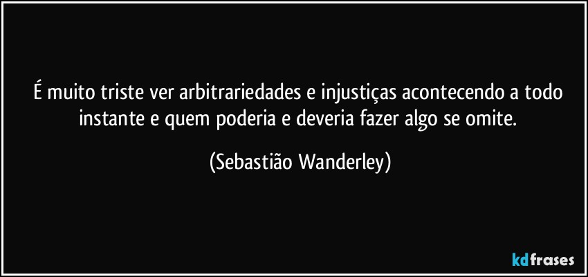 É muito triste ver arbitrariedades e  injustiças acontecendo a todo instante e quem poderia e deveria fazer algo se omite. (Sebastião Wanderley)