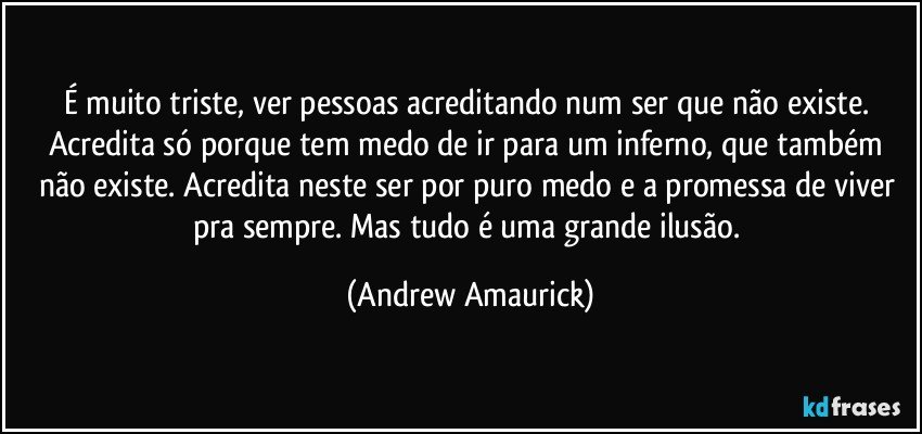 É muito triste, ver pessoas acreditando num ser que não existe. Acredita só porque tem medo de ir para um inferno, que também não existe. Acredita neste ser por puro medo e a promessa de viver pra sempre. Mas tudo é uma grande ilusão. (Andrew Amaurick)