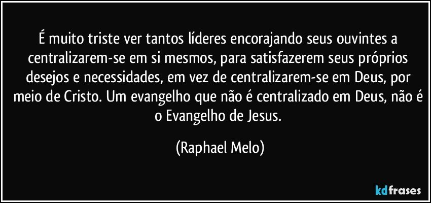 É muito triste ver tantos líderes encorajando seus ouvintes a centralizarem-se em si mesmos, para satisfazerem seus próprios desejos e necessidades, em vez de centralizarem-se em Deus, por meio de Cristo. Um evangelho que não é centralizado em Deus, não é o Evangelho de Jesus. (Raphael Melo)