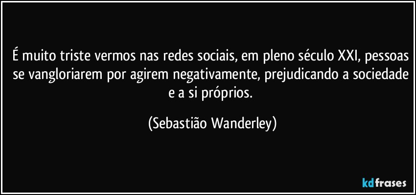 É muito triste vermos nas redes sociais, em pleno século XXI, pessoas se vangloriarem por agirem negativamente, prejudicando a sociedade e a si próprios. (Sebastião Wanderley)