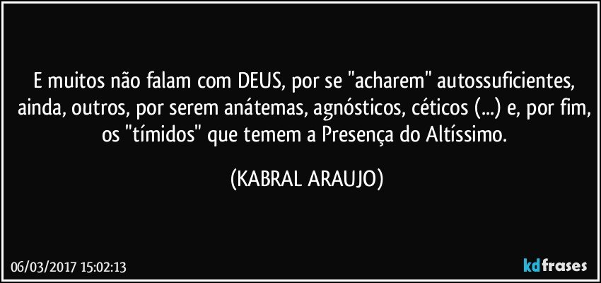 E muitos não falam com DEUS, por se "acharem" autossuficientes, ainda, outros, por serem anátemas, agnósticos, céticos (...) e, por fim, os "tímidos" que temem a Presença do Altíssimo. (KABRAL ARAUJO)